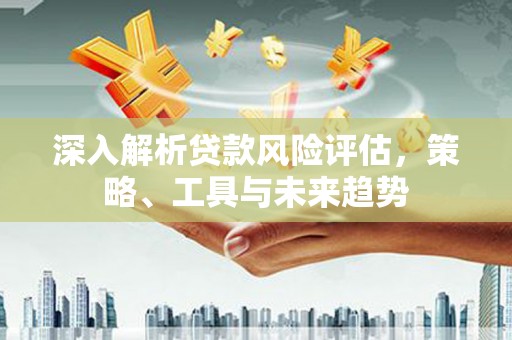立山深入解析贷款风险评估，策略、工具与未来趋势